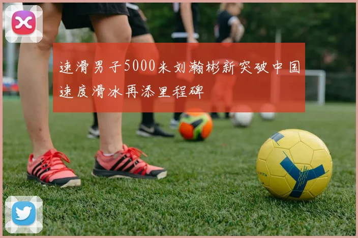 速滑男子5000米刘瀚彬新突破中国速度滑冰再添里程碑