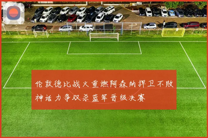 伦敦德比战火重燃阿森纳捍卫不败神话力争双杀蓝军晋级决赛