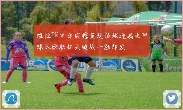 维拉PK里尔前瞻英超劲旅迎战法甲球队欧联杯关键战一触即发