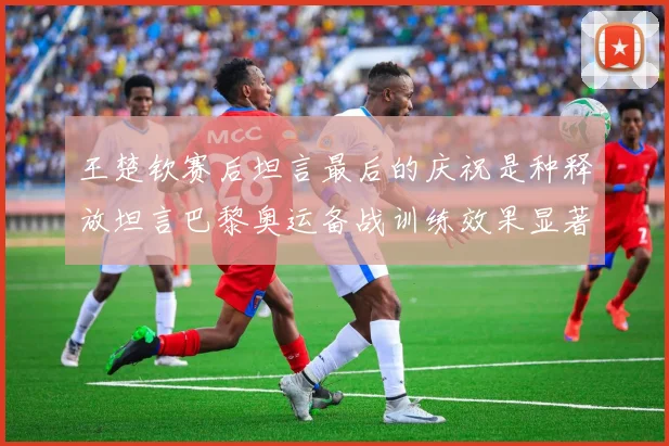 王楚钦赛后坦言最后的庆祝是种释放坦言巴黎奥运备战训练效果显著