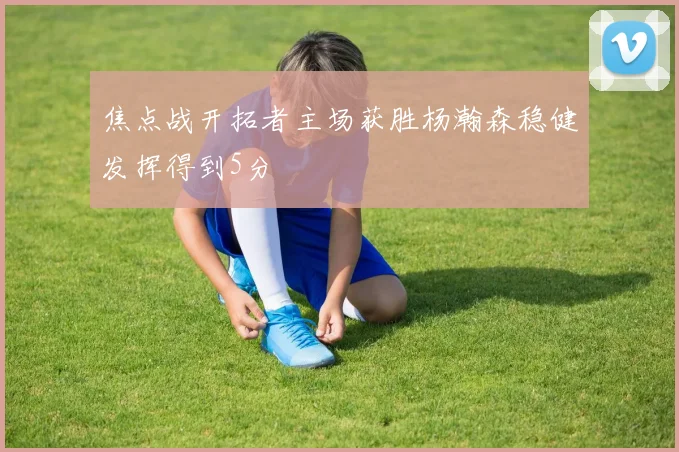 焦点战开拓者主场获胜杨瀚森稳健发挥得到5分