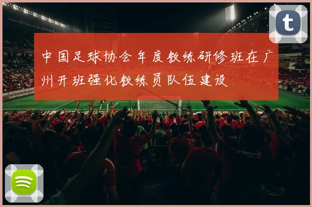 中国足球协会年度教练研修班在广州开班强化教练员队伍建设
