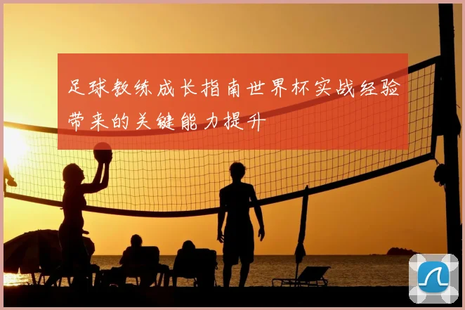 足球教练成长指南世界杯实战经验带来的关键能力提升