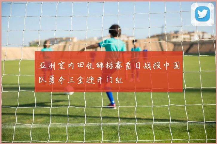 亚洲室内田径锦标赛首日战报中国队勇夺三金迎开门红