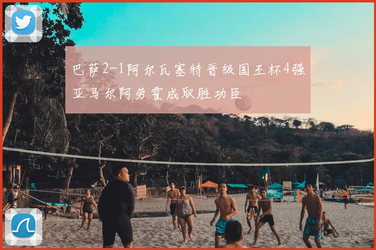 巴萨2-1阿尔瓦塞特晋级国王杯4强亚马尔阿劳霍成取胜功臣