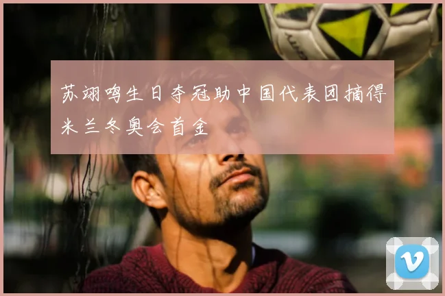 苏翊鸣生日夺冠助中国代表团摘得米兰冬奥会首金