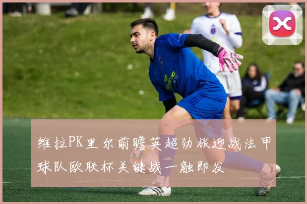 维拉PK里尔前瞻英超劲旅迎战法甲球队欧联杯关键战一触即发