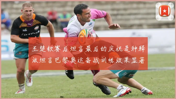 王楚钦赛后坦言最后的庆祝是种释放坦言巴黎奥运备战训练效果显著